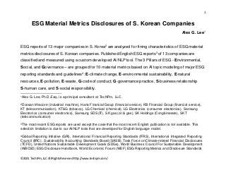 1
©2021 TechIPm,LLC All RightsReservedhttp://www.techipm.com/
ESG Material Metrics Disclosures of S. Korean Companies
Alex G. Lee1
ESG reports of 13 major companies in S. Korea2
are analyzed for fining characteristics of ESG material
metrics disclosures of S. Korean companies. Published English ESG reports3
of 13 companies are
classified and measured using a custom developed AI/NLP tool. The 3 Pillars of ESG - Environmental,
Social, and Governance – are grouped for 10 material metrics based on AI topic modeling of major ESG
reporting standards and guidelines4
: E-climate change, E-environmental sustainability, E-natural
resources,E-pollution, E-waste, G-code of conduct, G-governance practice, S-business relationship
S-human care, and S-social responsibility.
1Alex G. Lee, Ph.D Esq., is a principal consultant at TechIPm, LLC.
2Doosan Infracore (industrial machine), Hana Financial Group (financial service), KB Financial Group (financial service),
KT (telecommunication), KT&G (tobacco), LG Chemical (chemical), LG Electronics (consumer electronics), Samsung
Electronics (consumer electronics), Samsung SDS (IT), SK gas (oil & gas), SK Holdings (Conglomerate), SKT
(telecommunication)
3The most recent ESG reports are used except the case that the most recent English publication is not available. This
selection limitation is due to our AI/NLP tools that are developed for English language model.
4Global Reporting Initiative (GRI), International Financial Reporting Standards (IFRS), International Integrated Reporting
Council (IIRC), Sustainability Accounting Standards Board (SASB), Task Force on Climate-related Financial Disclosures
(TCFD), United Nations Sustainable Development Goals (SDGs), World Business Council For Sustainable Development
(WBCSD) ESG Disclosure Handbook, World Economic Forum (WEF) ESG Reporting Metrics and Disclosure Standards
 