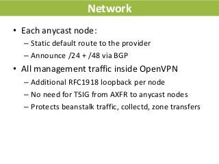 Network
• Each anycast node:
– Static default route to the provider
– Announce /24 + /48 via BGP
• All management traffic ...