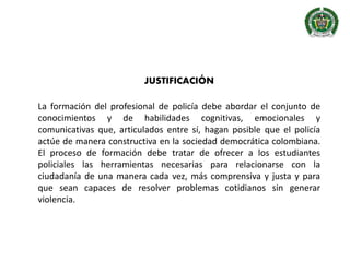 JUSTIFICACIÓN
La formación del profesional de policía debe abordar el conjunto de
conocimientos y de habilidades cognitivas, emocionales y
comunicativas que, articulados entre sí, hagan posible que el policía
actúe de manera constructiva en la sociedad democrática colombiana.
El proceso de formación debe tratar de ofrecer a los estudiantes
policiales las herramientas necesarias para relacionarse con la
ciudadanía de una manera cada vez, más comprensiva y justa y para
que sean capaces de resolver problemas cotidianos sin generar
violencia.
 