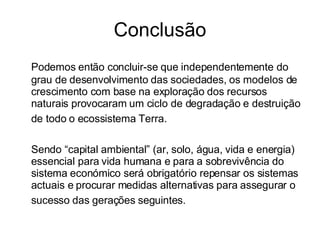 Conclusão Podemos então concluir-se que independentemente do grau de desenvolvimento das sociedades, os modelos de crescimento com base na exploração dos recursos naturais provocaram um ciclo de degradação e destruição de todo o ecossistema Terra.   Sendo “capital ambiental” (ar, solo, água, vida e energia) essencial para vida humana e para a sobrevivência do sistema económico será obrigatório repensar os sistemas actuais e procurar medidas alternativas para assegurar o sucesso das gerações seguintes.   