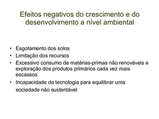 Efeitos negativos do crescimento e do desenvolvimento a nível ambiental Esgotamento dos solos Limitação dos recursos Excessivo consumo de matérias-primas não renováveis e exploração dos produtos primários cada vez mais escassos Incapacidade da tecnologia para equilibrar uma sociedade não sustentável   