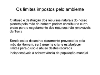 Os limites impostos pelo ambiente O abuso e destruição dos recursos naturais do nosso planeta pela mão do homem podem contribuir a curto prazo para o esgotamento dos recursos não renováveis da Terra  Sendo estes desastres claramente provocados pela mão do Homem, será urgente criar e estabelecer limites para o uso e abuso destes recursos indispensáveis à sobrevivência da população mundial   