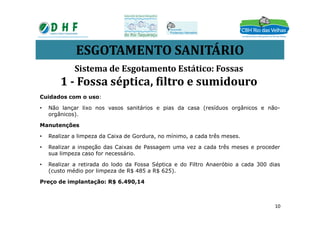 ESGOTAMENTO SANITÁRIO
Cuidados com o uso:
• Não lançar lixo nos vasos sanitários e pias da casa (resíduos orgânicos e não-
orgânicos).
Sistema de Esgotamento Estático: Fossas
1 - Fossa séptica, filtro e sumidouro
orgânicos).
Manutenções
• Realizar a limpeza da Caixa de Gordura, no mínimo, a cada três meses.
• Realizar a inspeção das Caixas de Passagem uma vez a cada três meses e proceder
sua limpeza caso for necessário.
• Realizar a retirada do lodo da Fossa Séptica e do Filtro Anaeróbio a cada 300 dias
(custo médio por limpeza de R$ 485 a R$ 625).
Preço de implantação: R$ 6.490,14
10
 