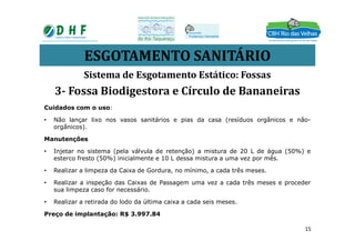 ESGOTAMENTO SANITÁRIO
Cuidados com o uso:
• Não lançar lixo nos vasos sanitários e pias da casa (resíduos orgânicos e não-
orgânicos).
Sistema de Esgotamento Estático: Fossas
3- Fossa Biodigestora e Círculo de Bananeiras
orgânicos).
Manutenções
• Injetar no sistema (pela válvula de retenção) a mistura de 20 L de água (50%) e
esterco fresto (50%) inicialmente e 10 L dessa mistura a uma vez por mês.
• Realizar a limpeza da Caixa de Gordura, no mínimo, a cada três meses.
• Realizar a inspeção das Caixas de Passagem uma vez a cada três meses e proceder
sua limpeza caso for necessário.
• Realizar a retirada do lodo da última caixa a cada seis meses.
Preço de implantação: R$ 3.997.84
15
 