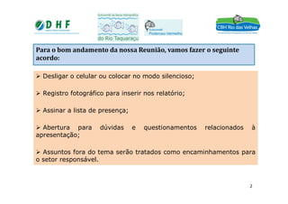 Para o bom andamento da nossa Reunião, vamos fazer o seguinte
acordo:
Para o bom andamento da nos Desligar o celular ou colocar no modo
silencioso;
Registro fotográfico para inserir nos relatório;
 Desligar o celular ou colocar no modo silencioso;
 Registro fotográfico para inserir nos relatório;
Registro fotográfico para inserir nos relatório;
Assinar a lista de presença;
Abertura para dúvidas e questionamentos relacionados à apresentação;
a Reunião, vamos fazer o seguinte acordo:
 Assinar a lista de presença;
 Abertura para dúvidas e questionamentos relacionados à
apresentação;
 Assuntos fora do tema serão tratados como encaminhamentos para
o setor responsável.
2
 