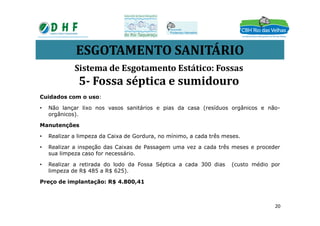 ESGOTAMENTO SANITÁRIO
Cuidados com o uso:
• Não lançar lixo nos vasos sanitários e pias da casa (resíduos orgânicos e não-
orgânicos).
Sistema de Esgotamento Estático: Fossas
5- Fossa séptica e sumidouro
orgânicos).
Manutenções
• Realizar a limpeza da Caixa de Gordura, no mínimo, a cada três meses.
• Realizar a inspeção das Caixas de Passagem uma vez a cada três meses e proceder
sua limpeza caso for necessário.
• Realizar a retirada do lodo da Fossa Séptica a cada 300 dias (custo médio por
limpeza de R$ 485 a R$ 625).
Preço de implantação: R$ 4.800,41
20
 