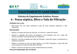 ESGOTAMENTO SANITÁRIO
Cuidados com o uso:
• Não lançar lixo nos vasos sanitários e pias da casa (resíduos orgânicos e não-
orgânicos).
Sistema de Esgotamento Estático: Fossas
6 - Fossa séptica, filtro e Vala de Filtração
orgânicos).
Manutenções
• Realizar a limpeza da Caixa de Gordura, no mínimo, a cada três meses.
• Realizar a inspeção das Caixas de Passagem e de Inspeção uma vez a cada três
meses e proceder sua limpeza caso for necessário.
• Alternar o uso das unidades das Valas de Filtração a cada três meses, manobrando os
registros existentes.
• Realizar a retirada do lodo da Fossa Séptica e do Filtro Anaeróbio a cada 300 dias
(custo médio por limpeza de R$ 485 a R$ 625).
• Manter o sistema cercado para evitar pisoteamento de animais.
Preço de implantação: R$ 12.166,29
22
 