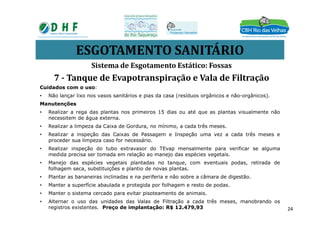 ESGOTAMENTO SANITÁRIO
Cuidados com o uso:
• Não lançar lixo nos vasos sanitários e pias da casa (resíduos orgânicos e não-orgânicos).
Manutenções
• Realizar a rega das plantas nos primeiros 15 dias ou até que as plantas visualmente não
Sistema de Esgotamento Estático: Fossas
7 - Tanque de Evapotranspiração e Vala de Filtração
• Realizar a rega das plantas nos primeiros 15 dias ou até que as plantas visualmente não
necessitem de água externa.
• Realizar a limpeza da Caixa de Gordura, no mínimo, a cada três meses.
• Realizar a inspeção das Caixas de Passagem e Inspeção uma vez a cada três meses e
proceder sua limpeza caso for necessário.
• Realizar inspeção do tubo extravasor do TEvap mensalmente para verificar se alguma
medida precisa ser tomada em relação ao manejo das espécies vegetais.
• Manejo das espécies vegetais plantadas no tanque, com eventuais podas, retirada de
folhagem seca, substituições e plantio de novas plantas.
• Plantar as bananeiras inclinadas e na periferia e não sobre a câmara de digestão.
• Manter a superfície abaulada e protegida por folhagem e resto de podas.
• Manter o sistema cercado para evitar pisoteamento de animais.
• Alternar o uso das unidades das Valas de Filtração a cada três meses, manobrando os
registros existentes. Preço de implantação: R$ 12.479,93 24
 