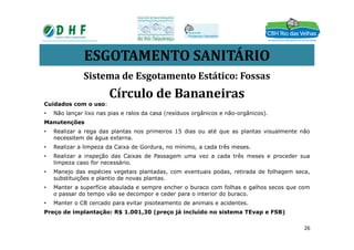 ESGOTAMENTO SANITÁRIO
Sistema de Esgotamento Estático: Fossas
Círculo de Bananeiras
Cuidados com o uso:
• Não lançar lixo nas pias e ralos da casa (resíduos orgânicos e não-orgânicos).
ManutençõesManutenções
• Realizar a rega das plantas nos primeiros 15 dias ou até que as plantas visualmente não
necessitem de água externa.
• Realizar a limpeza da Caixa de Gordura, no mínimo, a cada três meses.
• Realizar a inspeção das Caixas de Passagem uma vez a cada três meses e proceder sua
limpeza caso for necessário.
• Manejo das espécies vegetais plantadas, com eventuais podas, retirada de folhagem seca,
substituições e plantio de novas plantas.
• Manter a superfície abaulada e sempre encher o buraco com folhas e galhos secos que com
o passar do tempo vão se decompor e ceder para o interior do buraco.
• Manter o CB cercado para evitar pisoteamento de animais e acidentes.
Preço de implantação: R$ 1.001,30 (preço já incluído no sistema TEvap e FSB)
26
 