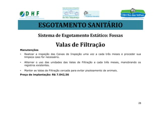 ESGOTAMENTO SANITÁRIO
Manutenções
• Realizar a inspeção das Caixas de Inspeção uma vez a cada três meses e proceder sua
limpeza caso for necessário.
Sistema de Esgotamento Estático: Fossas
Valas de Filtração
limpeza caso for necessário.
• Alternar o uso das unidades das Valas de Filtração a cada três meses, manobrando os
registros existentes.
• Manter as Valas de Filtração cercada para evitar pisoteamento de animais.
Preço de implantação: R$ 7.042,56
28
 
