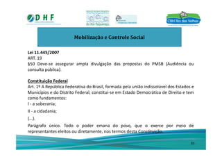 Mobilização e Controle Social
Lei 11.445/2007
ART. 19
§50 Deve-se assegurar ampla divulgação das propostas do PMSB (Audiência ou
consulta pública).
Constituição FederalConstituição Federal
Art. 1º A República Federativa do Brasil, formada pela união indissolúvel dos Estados e
Municípios e do Distrito Federal, constitui-se em Estado Democrático de Direito e tem
como fundamentos:
I - a soberania;
II - a cidadania;
(...).
Parágrafo único. Todo o poder emana do povo, que o exerce por meio de
representantes eleitos ou diretamente, nos termos desta Constituição.
33
 