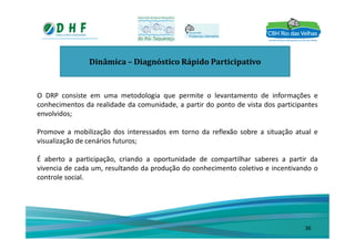 Dinâmica – Diagnóstico Rápido Participativo
O DRP consiste em uma metodologia que permite o levantamento de informações e
conhecimentos da realidade da comunidade, a partir do ponto de vista dos participantes
envolvidos;
Promove a mobilização dos interessados em torno da reflexão sobre a situação atual e
visualização de cenários futuros;
É aberto a participação, criando a oportunidade de compartilhar saberes a partir da
vivencia de cada um, resultando da produção do conhecimento coletivo e incentivando o
controle social.
36
 