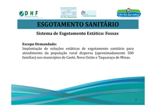ESGOTAMENTO SANITÁRIO
Sistema de Esgotamento Estático: Fossas
Escopo Demandado:
Implantação de soluções estáticas de esgotamento sanitário para
atendimento da população rural dispersa (aproximadamente 500
famílias) nos municípios de Caeté, Nova União e Taquaraçu de Minas.
7
 