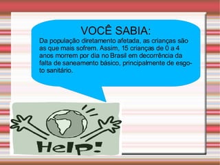 VOCÊ SABIA: Da população diretamento afetada, as crianças são as que mais sofrem. Assim, 15 crianças de 0 a 4 anos morrem por dia no Brasil em decorrência da falta de saneamento básico, principalmente de esgoto sanitário. 