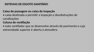 SISTEMAS DE ESGOTO SANITÁRIO
Caixa de passagem ou caixa de inspeção
• caixa destinada a permitir a inspeção e desobstruções de
canalizações
Coluna de ventilação
• tubo ventilador que se desenvolve através de pavimento e cuja
extremidade superior é aberta á atmosfera
 