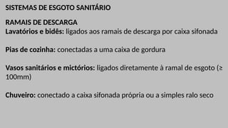 SISTEMAS DE ESGOTO SANITÁRIO
RAMAIS DE DESCARGA
Lavatórios e bidês: ligados aos ramais de descarga por caixa sifonada
Pias de cozinha: conectadas a uma caixa de gordura
Vasos sanitários e mictórios: ligados diretamente à ramal de esgoto (≥
100mm)
Chuveiro: conectado a caixa sifonada própria ou a simples ralo seco
 