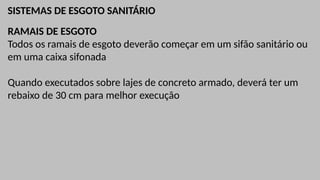 SISTEMAS DE ESGOTO SANITÁRIO
RAMAIS DE ESGOTO
Todos os ramais de esgoto deverão começar em um sifão sanitário ou
em uma caixa sifonada
Quando executados sobre lajes de concreto armado, deverá ter um
rebaixo de 30 cm para melhor execução
 