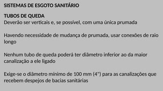 SISTEMAS DE ESGOTO SANITÁRIO
TUBOS DE QUEDA
Deverão ser verticais e, se possível, com uma única prumada
Havendo necessidade de mudança de prumada, usar conexões de raio
longo
Nenhum tubo de queda poderá ter diâmetro inferior ao da maior
canalização a ele ligado
Exige-se o diâmetro mínimo de 100 mm (4") para as canalizações que
recebem despejos de bacias sanitárias
 
