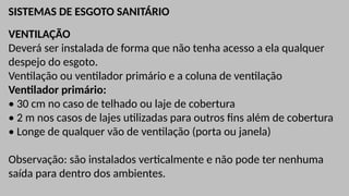 SISTEMAS DE ESGOTO SANITÁRIO
VENTILAÇÃO
Deverá ser instalada de forma que não tenha acesso a ela qualquer
despejo do esgoto.
Ventilação ou ventilador primário e a coluna de ventilação
Ventilador primário:
• 30 cm no caso de telhado ou laje de cobertura
• 2 m nos casos de lajes utilizadas para outros fins além de cobertura
• Longe de qualquer vão de ventilação (porta ou janela)
Observação: são instalados verticalmente e não pode ter nenhuma
saída para dentro dos ambientes.
 