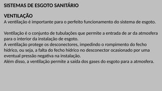 SISTEMAS DE ESGOTO SANITÁRIO
VENTILAÇÃO
A ventilação é importante para o perfeito funcionamento do sistema de esgoto.
Ventilação é o conjunto de tubulações que permite a entrada de ar da atmosfera
para o interior da instalação de esgoto.
A ventilação protege os desconectores, impedindo o rompimento do fecho
hídrico, ou seja, a falta do fecho hídrico no desconector ocasionado por uma
eventual pressão negativa na instalação.
Além disso, a ventilação permite a saída dos gases do esgoto para a atmosfera.
 