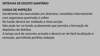 SISTEMAS DE ESGOTO SANITÁRIO
CAIXAS DE INSPEÇÃO
Geralmente são executadas em alvenaria, revestidas internamente
com argamassa queimada à colher
No fundo deverá ser moldado a meia secção
Não pode ter no fundo acabamento que permita a formação de
depósitos de detritos
A tampa será de concreto armado e deverá ser de fácil localização e
remoção, permitindo perfeita vedação
 