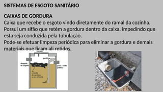 SISTEMAS DE ESGOTO SANITÁRIO
CAIXAS DE GORDURA
Caixa que recebe o esgoto vindo diretamente do ramal da cozinha.
Possui um sifão que retém a gordura dentro da caixa, impedindo que
esta seja conduzida pela tubulação.
Pode-se efetuar limpeza periódica para eliminar a gordura e demais
materiais que ficam ali retidos.
 