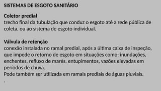 SISTEMAS DE ESGOTO SANITÁRIO
Coletor predial
trecho final da tubulação que conduz o esgoto até a rede pública de
coleta, ou ao sistema de esgoto individual.
Válvula de retenção
conexão instalada no ramal predial, após a última caixa de inspeção,
que impede o retorno de esgoto em situações como: inundações,
enchentes, refluxo de marés, entupimentos, vazões elevadas em
períodos de chuva.
Pode também ser utilizada em ramais prediais de águas pluviais.
.
 