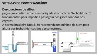 SISTEMAS DE ESGOTO SANITÁRIO
Desconectores ou sifões
peças que contêm uma camada líquida chamada de “fecho hídrico”,
fundamentais para impedir a passagem dos gases contidos nos
esgotos.
A norma brasileira NBR 8160 recomenda um mínimo de 5 cm para
altura dos fechos hídricos dos desconectores.
 