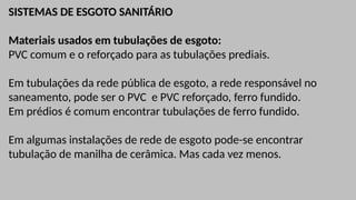 SISTEMAS DE ESGOTO SANITÁRIO
Materiais usados em tubulações de esgoto:
PVC comum e o reforçado para as tubulações prediais.
Em tubulações da rede pública de esgoto, a rede responsável no
saneamento, pode ser o PVC e PVC reforçado, ferro fundido.
Em prédios é comum encontrar tubulações de ferro fundido.
Em algumas instalações de rede de esgoto pode-se encontrar
tubulação de manilha de cerâmica. Mas cada vez menos.
 