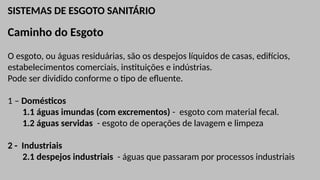 SISTEMAS DE ESGOTO SANITÁRIO
Caminho do Esgoto
O esgoto, ou águas residuárias, são os despejos líquidos de casas, edifícios,
estabelecimentos comerciais, instituições e indústrias.
Pode ser dividido conforme o tipo de efluente.
1 – Domésticos
1.1 águas imundas (com excrementos) - esgoto com material fecal.
1.2 águas servidas - esgoto de operações de lavagem e limpeza
2 - Industriais
2.1 despejos industriais - águas que passaram por processos industriais
 