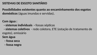 SISTEMAS DE ESGOTO SANITÁRIO
Possibilidades existentes quanto ao encaminhamento dos esgotos
domésticos (águas imundas e servidas).
Com água :
- sistemas individuais - fossas sépticas
- sistemas coletivos - rede coletora, ETE (estação de tratamento de
esgoto), emissário
Sem água
- fossa seca
- fossa negra
 