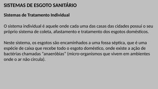 SISTEMAS DE ESGOTO SANITÁRIO
Sistemas de Tratamento Individual
O sistema individual é aquele onde cada uma das casas das cidades possui o seu
próprio sistema de coleta, afastamento e tratamento dos esgotos domésticos.
Neste sistema, os esgotos são encaminhados a uma fossa séptica, que é uma
espécie de caixa que recebe todo o esgoto doméstico, onde existe a ação de
bactérias chamadas “anaeróbias” (micro-organismos que vivem em ambientes
onde o ar não circula).
 