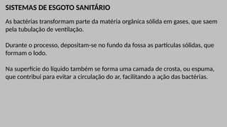 SISTEMAS DE ESGOTO SANITÁRIO
As bactérias transformam parte da matéria orgânica sólida em gases, que saem
pela tubulação de ventilação.
Durante o processo, depositam-se no fundo da fossa as partículas sólidas, que
formam o lodo.
Na superfície do líquido também se forma uma camada de crosta, ou espuma,
que contribui para evitar a circulação do ar, facilitando a ação das bactérias.
 