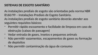 SISTEMAS DE ESGOTO SANITÁRIO
As instalações prediais de esgoto são orientadas pela norma NBR
8160/99 – Instalações Prediais de Esgoto Sanitário.
As instalações prediais de esgoto sanitário deverão atender aos
seguintes requisitos básicos:
- Permitir rápido escoamento e facilidade de limpeza em caso de
obstrução (caixas de passagem)
- Vedar entrada de gases, insetos e pequenos animais
- Não permitir vazamentos, escapamentos de gases ou formação
de depósitos
- Não permitir contaminação da água de consumo
 