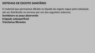 SISTEMAS DE ESGOTO SANITÁRIO
O material que permanece diluído no líquido do esgoto segue pela tubulação
até ser distribuído no terreno por um dos seguintes sistemas:
Sumidouro ou poço absorvente
Irrigação subsuperficial
Trincheiras filtrantes
 