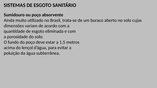 SISTEMAS DE ESGOTO SANITÁRIO
Sumidouro ou poço absorvente
Ainda muito utilizado no Brasil, trata-se de um buraco aberto no solo cujas
dimensões variam de acordo com a
quantidade de esgoto eliminada e com
a porosidade do solo.
O fundo do poço deve estar a 1,5 metros
acima do lençol d’água, para evitar a
poluição da água subterrânea.
 