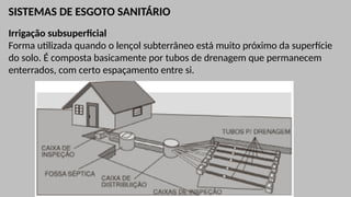 SISTEMAS DE ESGOTO SANITÁRIO
Irrigação subsuperficial
Forma utilizada quando o lençol subterrâneo está muito próximo da superfície
do solo. É composta basicamente por tubos de drenagem que permanecem
enterrados, com certo espaçamento entre si.
 