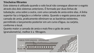 Trincheiras filtrantes
Este sistema é utilizado quando o solo local não consegue absorver o esgoto
através dos dois sistemas anteriores. É formado por duas linhas de
tubulação, uma sobre a outra, com uma camada de areia entre elas. A linha
superior faz a irrigação e a inferior coleta. Quando o esgoto passa por esta
camada de areia, praticamente eliminam-se as bactérias existentes,
permitindo o lançamento posterior em um curso d’água, ou sarjeta,
conforme o local.
Quanto maior a camada de areia e mais fino o grão de areia
(granulometria), melhor é a filtragem.
 