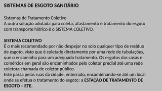 SISTEMAS DE ESGOTO SANITÁRIO
Sistemas de Tratamento Coletivo
A outra solução adotada para coleta, afastamento e tratamento do esgoto
com transporte hídrico é o SISTEMA COLETIVO.
SISTEMA COLETIVO
É o mais recomendado por não despejar no solo qualquer tipo de resíduo
de esgoto, visto que é coletado diretamente por uma rede de tubulações,
que o encaminha para um adequado tratamento. Os esgotos das casas e
comércios em geral são encaminhados pelo coletor predial até uma rede
coletora chamada de coletor público.
Este passa pelas ruas da cidade, enterrado, encaminhando-se até um local
onde se efetua o tratamento do esgoto: a ESTAÇÃO DE TRATAMENTO DE
ESGOTO – ETE.
 