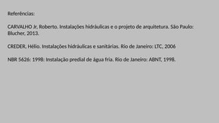 Referências:
CARVALHO Jr, Roberto. Instalações hidráulicas e o projeto de arquitetura. São Paulo:
Blucher, 2013.
CREDER, Hélio. Instalações hidráulicas e sanitárias. Rio de Janeiro: LTC, 2006
NBR 5626: 1998: Instalação predial de água fria. Rio de Janeiro: ABNT, 1998.
 