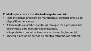 Cuidados para com a instalação do esgoto sanitário:
- Toda instalação precisará de manutenção, portanto precisa de
dispositivos de acesso.
- A fixação dos aparelhos sanitários tem que ter a possibilidade
de remoção para manutenção e inspeção.
- Não pode ter comunicação ou acesso à ventilação predial.
- Impedir o acesso de corpos ou objetos estranhos ao sistema.
 