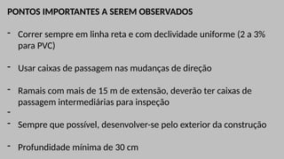 PONTOS IMPORTANTES A SEREM OBSERVADOS
- Correr sempre em linha reta e com declividade uniforme (2 a 3%
para PVC)
- Usar caixas de passagem nas mudanças de direção
- Ramais com mais de 15 m de extensão, deverão ter caixas de
passagem intermediárias para inspeção
-
- Sempre que possível, desenvolver-se pelo exterior da construção
- Profundidade mínima de 30 cm
 