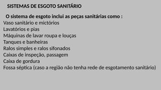 SISTEMAS DE ESGOTO SANITÁRIO
O sistema de esgoto inclui as peças sanitárias como :
Vaso sanitário e mictórios
Lavatórios e pias
Máquinas de lavar roupa e louças
Tanques e banheiras
Ralos simples e ralos sifonados
Caixas de inspeção, passagem
Caixa de gordura
Fossa séptica (caso a região não tenha rede de esgotamento sanitário)
 