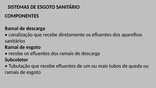 SISTEMAS DE ESGOTO SANITÁRIO
COMPONENTES
Ramal de descarga
• canalização que recebe diretamente os efluentes dos aparelhos
sanitários
Ramal de esgoto
• recebe os efluentes dos ramais de descarga
Subcoletor
• Tubulação que recebe efluentes de um ou mais tubos de queda ou
ramais de esgoto
 