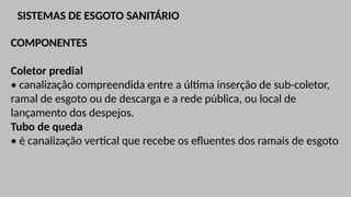 SISTEMAS DE ESGOTO SANITÁRIO
COMPONENTES
Coletor predial
• canalização compreendida entre a última inserção de sub-coletor,
ramal de esgoto ou de descarga e a rede pública, ou local de
lançamento dos despejos.
Tubo de queda
• é canalização vertical que recebe os efluentes dos ramais de esgoto
 