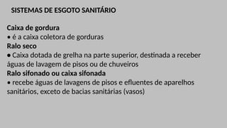 SISTEMAS DE ESGOTO SANITÁRIO
Caixa de gordura
• é a caixa coletora de gorduras
Ralo seco
• Caixa dotada de grelha na parte superior, destinada a receber
águas de lavagem de pisos ou de chuveiros
Ralo sifonado ou caixa sifonada
• recebe águas de lavagens de pisos e efluentes de aparelhos
sanitários, exceto de bacias sanitárias (vasos)
 
