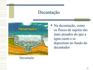 Na decantação, como os flocos de sujeira são mais pesados do que a água caem e se depositam no fundo do decantador  Decantação Decantação  