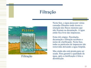 Nesta fase, a água passa por várias camadas filtrantes onde ocorre a retenção dos flocos menores que não ficaram na decantação. A água então fica livre das impurezas.  Estas três etapas: floculação, decantação e filtração recebem o nome de clarificação. Nesta fase, todas as partículas de impurezas são removidas deixando a água límpida. Mas ainda não está pronta para ser usada. Para garantir a qualidade da água, após a clarificação é feita a desinfecção. Filtração Filtração  