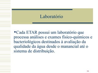 Laboratório  Cada ETAR possui um laboratório que processa análises e exames físico-químicos e bacteriológicos destinados à avaliação da qualidade da água desde o manancial até o sistema de distribuição.   
