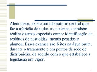 Além disso, existe um laboratório central que faz a aferição de todos os sistemas e também realiza exames especiais como: identificação de resíduos de pesticidas, metais pesados e planton. Esses exames são feitos na água bruta, durante o tratamento e em pontos da rede de distribuição, de acordo com o que estabelece a legislação em vigor.   